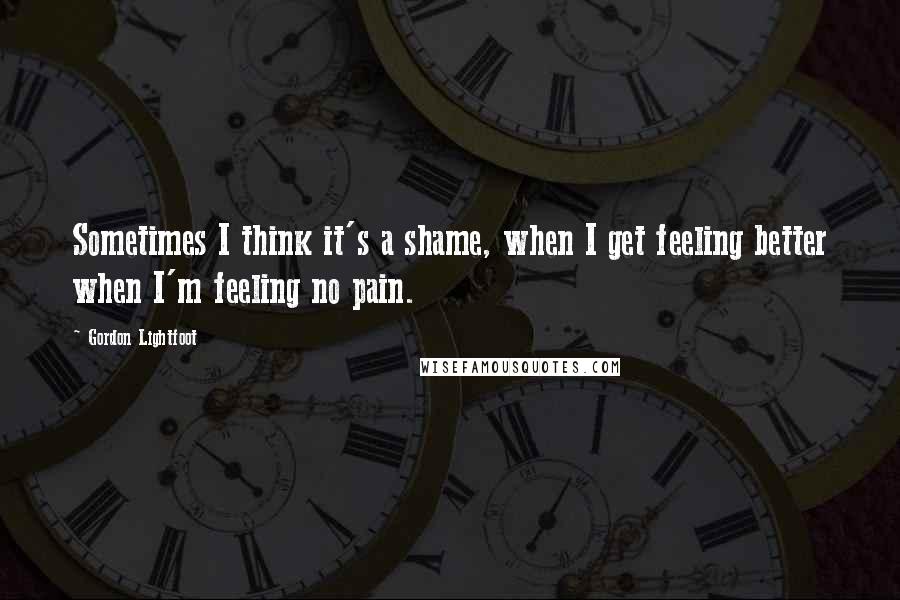 Gordon Lightfoot Quotes: Sometimes I think it's a shame, when I get feeling better when I'm feeling no pain.