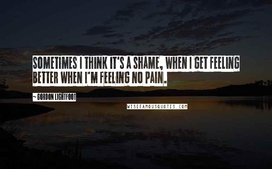 Gordon Lightfoot Quotes: Sometimes I think it's a shame, when I get feeling better when I'm feeling no pain.