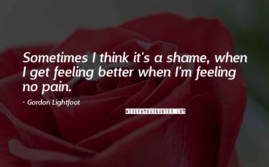 Gordon Lightfoot Quotes: Sometimes I think it's a shame, when I get feeling better when I'm feeling no pain.