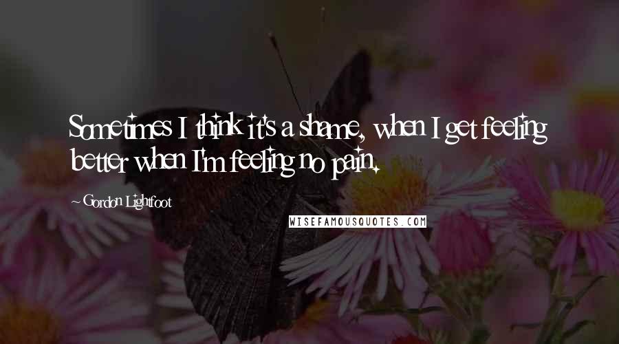 Gordon Lightfoot Quotes: Sometimes I think it's a shame, when I get feeling better when I'm feeling no pain.