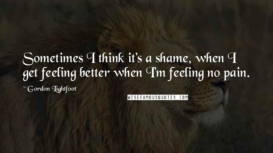 Gordon Lightfoot Quotes: Sometimes I think it's a shame, when I get feeling better when I'm feeling no pain.