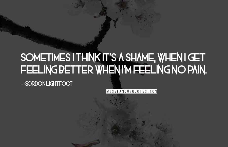 Gordon Lightfoot Quotes: Sometimes I think it's a shame, when I get feeling better when I'm feeling no pain.