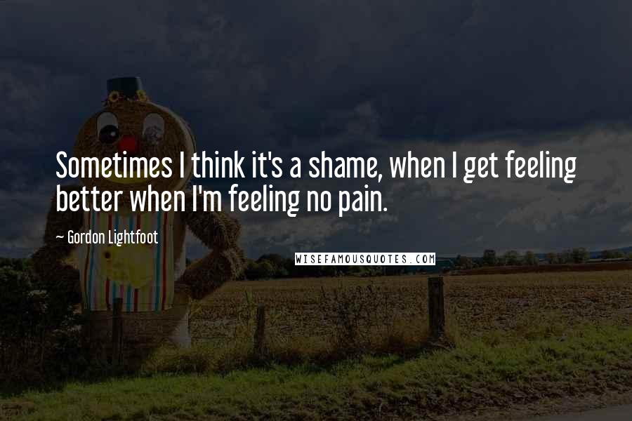 Gordon Lightfoot Quotes: Sometimes I think it's a shame, when I get feeling better when I'm feeling no pain.