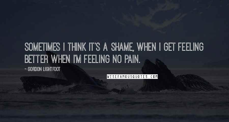 Gordon Lightfoot Quotes: Sometimes I think it's a shame, when I get feeling better when I'm feeling no pain.