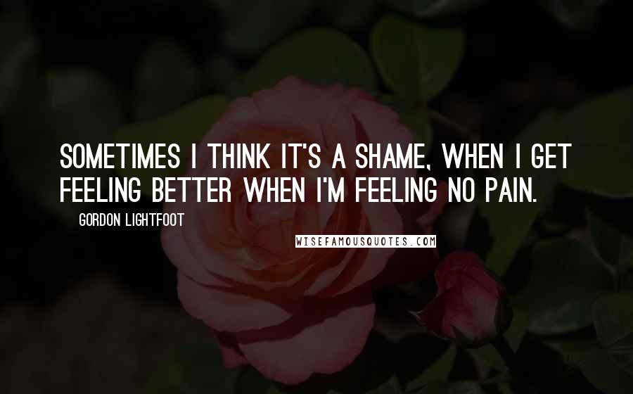 Gordon Lightfoot Quotes: Sometimes I think it's a shame, when I get feeling better when I'm feeling no pain.