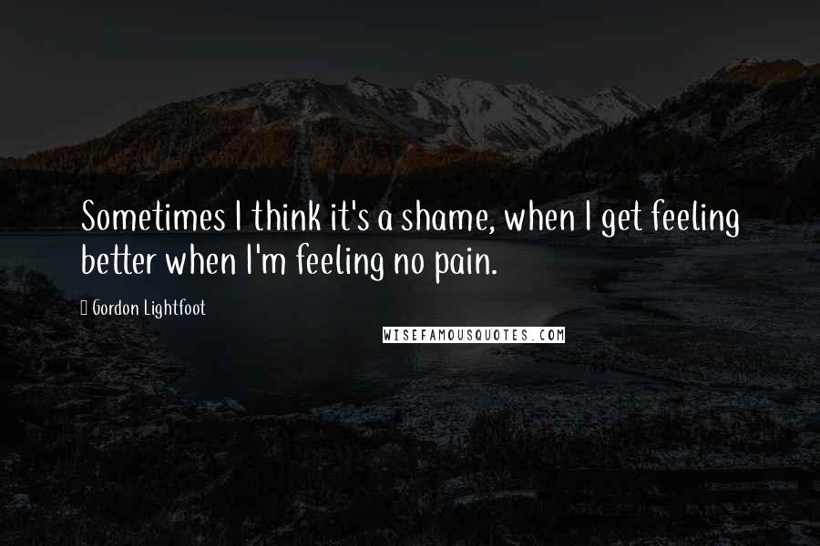 Gordon Lightfoot Quotes: Sometimes I think it's a shame, when I get feeling better when I'm feeling no pain.