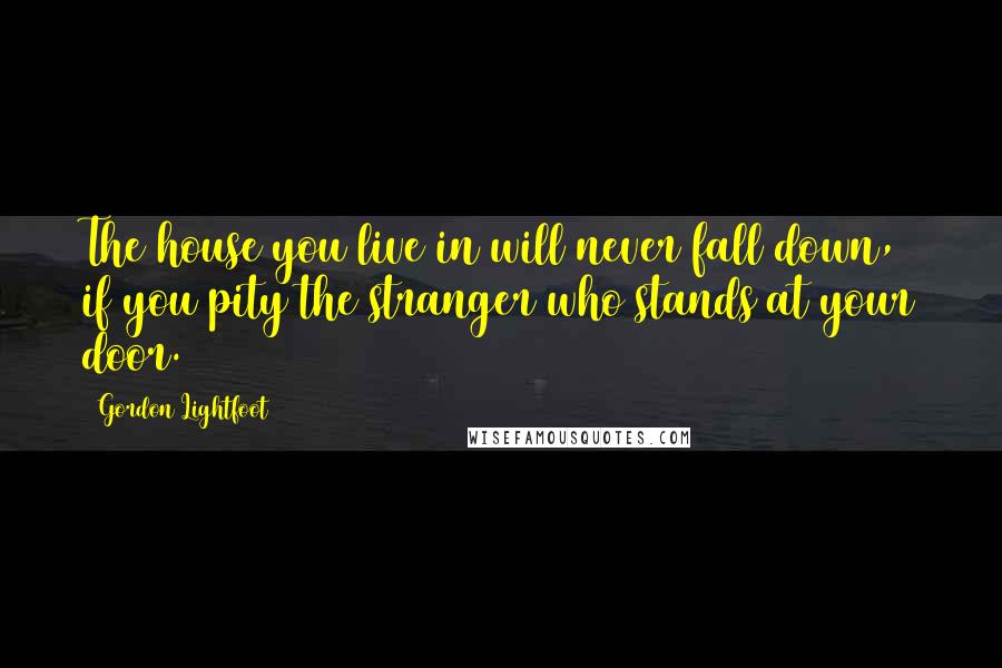 Gordon Lightfoot Quotes: The house you live in will never fall down, if you pity the stranger who stands at your door.