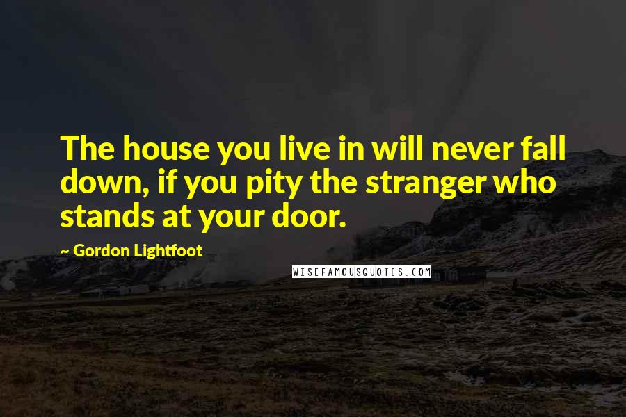 Gordon Lightfoot Quotes: The house you live in will never fall down, if you pity the stranger who stands at your door.