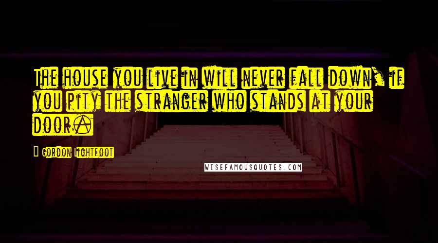 Gordon Lightfoot Quotes: The house you live in will never fall down, if you pity the stranger who stands at your door.