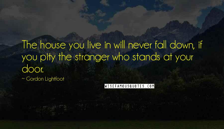 Gordon Lightfoot Quotes: The house you live in will never fall down, if you pity the stranger who stands at your door.