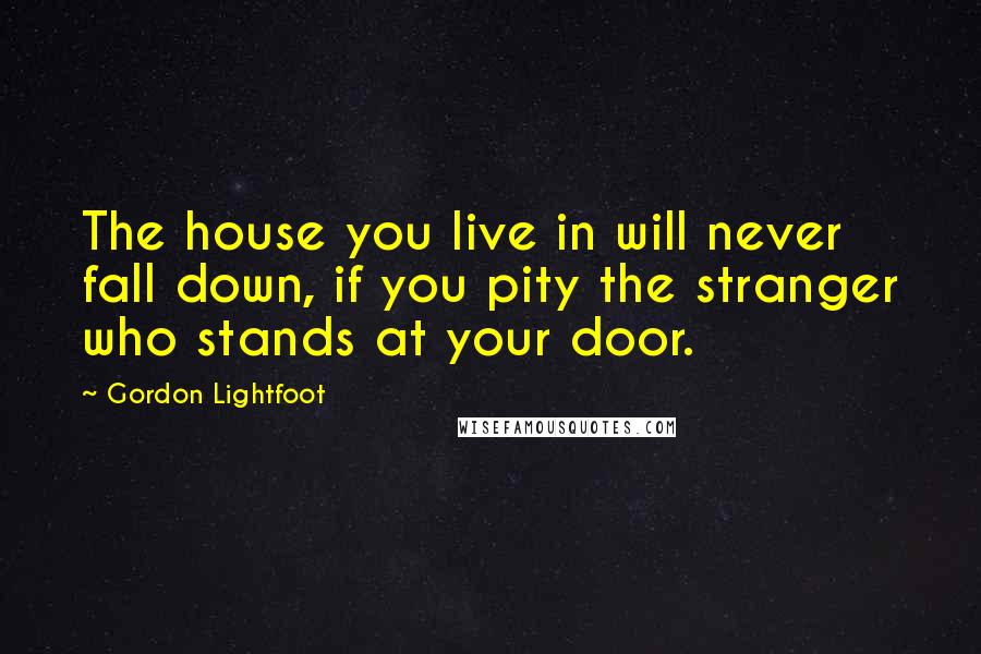 Gordon Lightfoot Quotes: The house you live in will never fall down, if you pity the stranger who stands at your door.