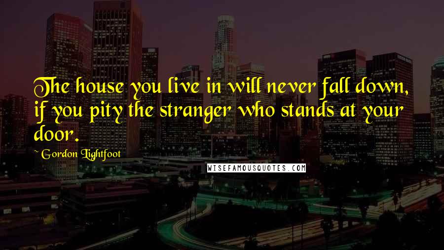 Gordon Lightfoot Quotes: The house you live in will never fall down, if you pity the stranger who stands at your door.