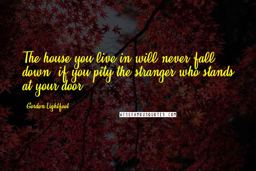 Gordon Lightfoot Quotes: The house you live in will never fall down, if you pity the stranger who stands at your door.