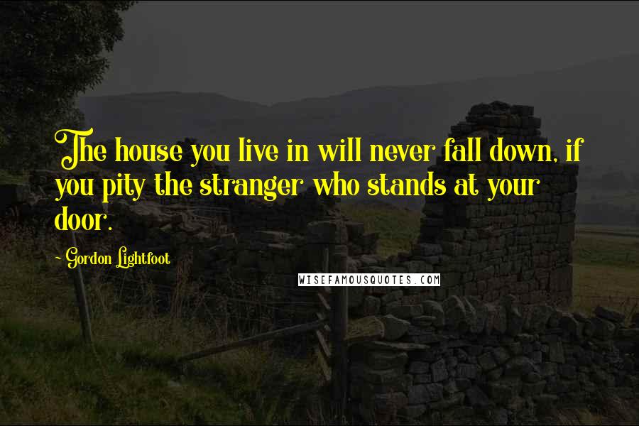 Gordon Lightfoot Quotes: The house you live in will never fall down, if you pity the stranger who stands at your door.