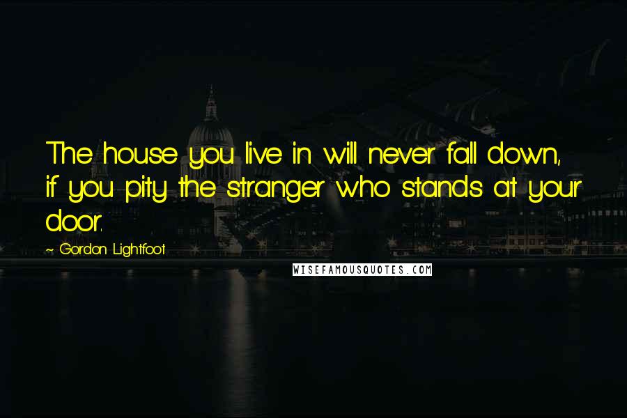 Gordon Lightfoot Quotes: The house you live in will never fall down, if you pity the stranger who stands at your door.