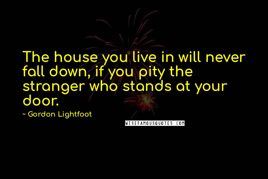 Gordon Lightfoot Quotes: The house you live in will never fall down, if you pity the stranger who stands at your door.