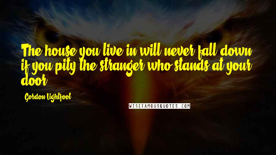 Gordon Lightfoot Quotes: The house you live in will never fall down, if you pity the stranger who stands at your door.