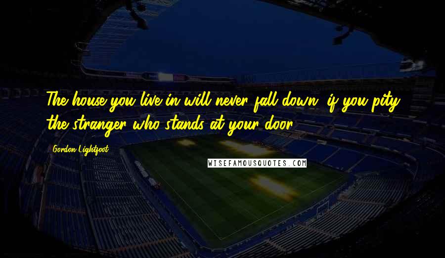 Gordon Lightfoot Quotes: The house you live in will never fall down, if you pity the stranger who stands at your door.