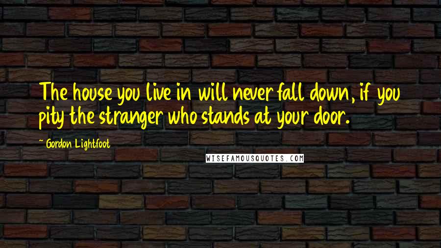 Gordon Lightfoot Quotes: The house you live in will never fall down, if you pity the stranger who stands at your door.