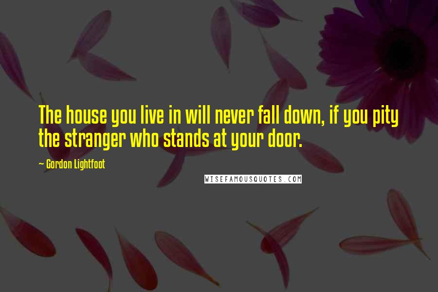 Gordon Lightfoot Quotes: The house you live in will never fall down, if you pity the stranger who stands at your door.