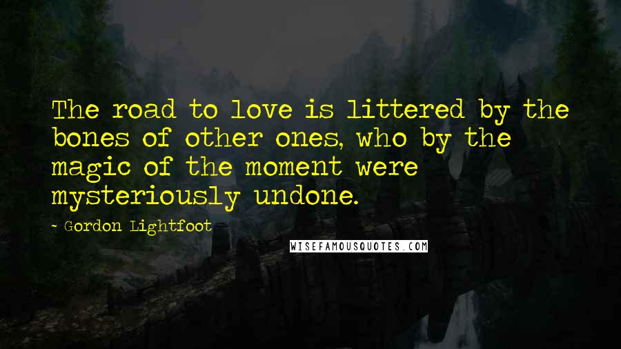 Gordon Lightfoot Quotes: The road to love is littered by the bones of other ones, who by the magic of the moment were mysteriously undone.