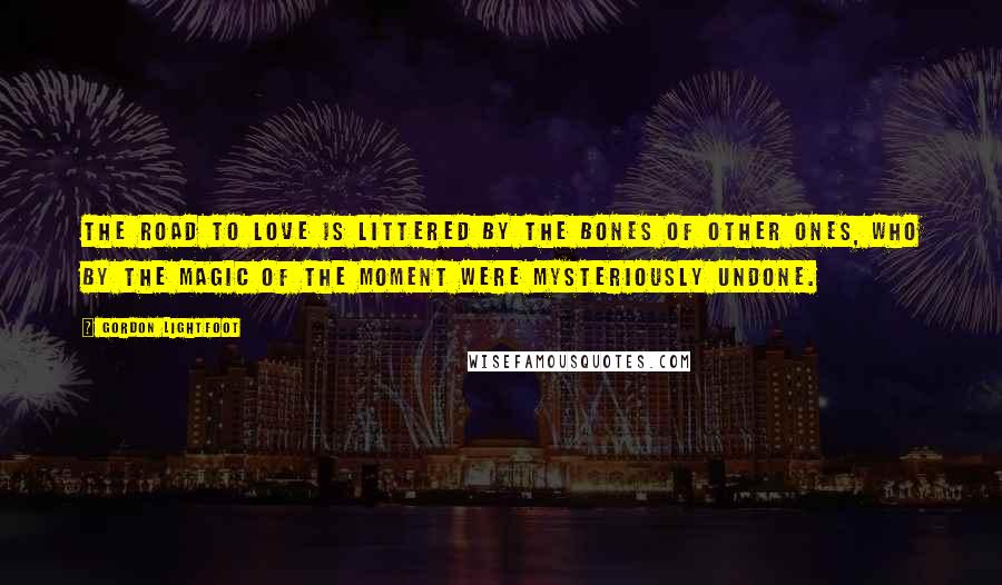 Gordon Lightfoot Quotes: The road to love is littered by the bones of other ones, who by the magic of the moment were mysteriously undone.