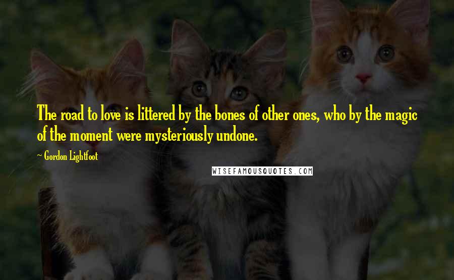 Gordon Lightfoot Quotes: The road to love is littered by the bones of other ones, who by the magic of the moment were mysteriously undone.