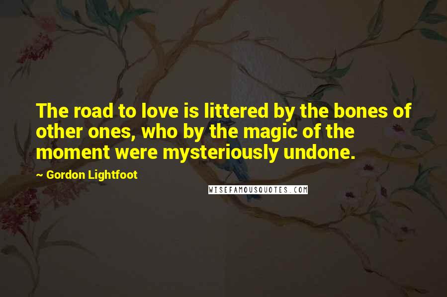 Gordon Lightfoot Quotes: The road to love is littered by the bones of other ones, who by the magic of the moment were mysteriously undone.