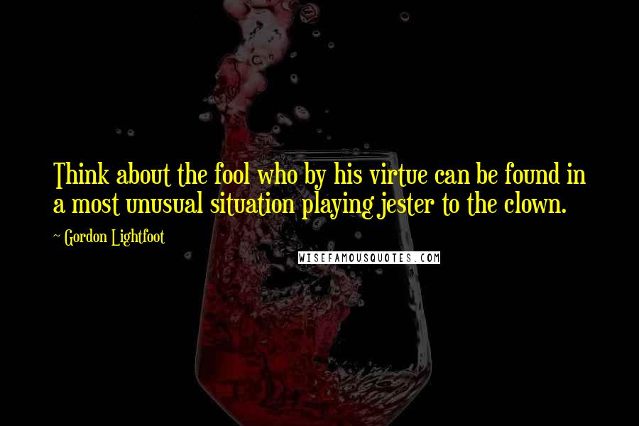 Gordon Lightfoot Quotes: Think about the fool who by his virtue can be found in a most unusual situation playing jester to the clown.