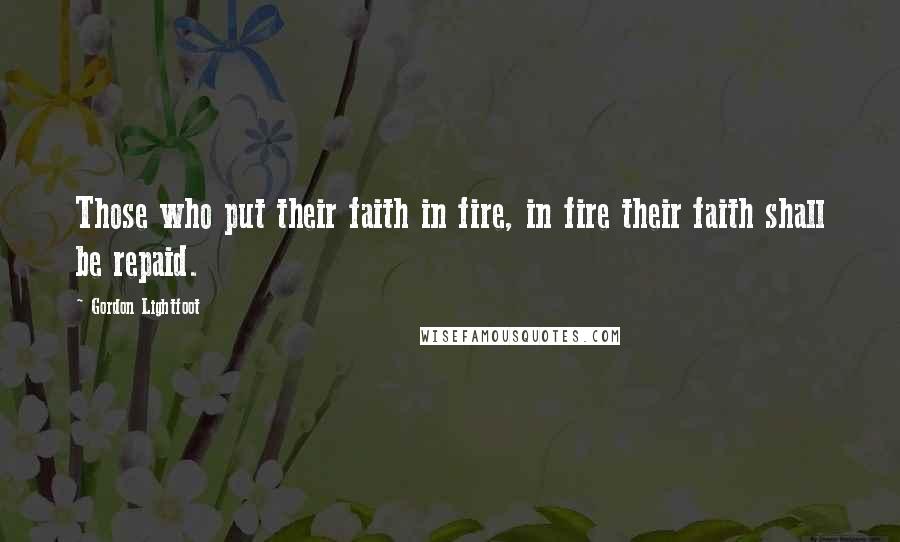 Gordon Lightfoot Quotes: Those who put their faith in fire, in fire their faith shall be repaid.