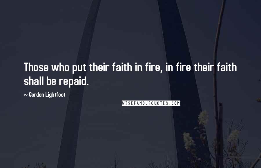 Gordon Lightfoot Quotes: Those who put their faith in fire, in fire their faith shall be repaid.