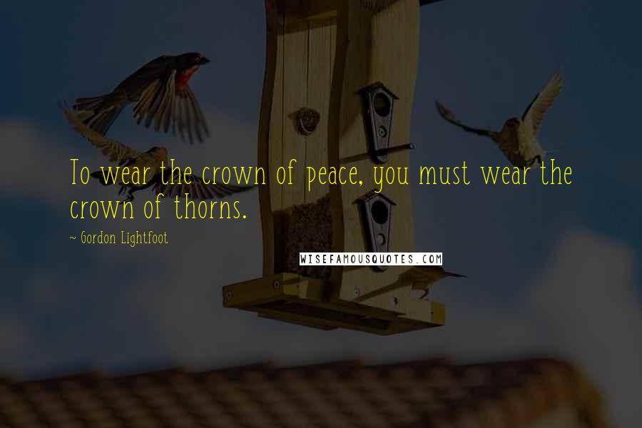 Gordon Lightfoot Quotes: To wear the crown of peace, you must wear the crown of thorns.