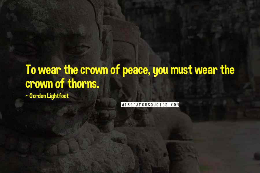 Gordon Lightfoot Quotes: To wear the crown of peace, you must wear the crown of thorns.