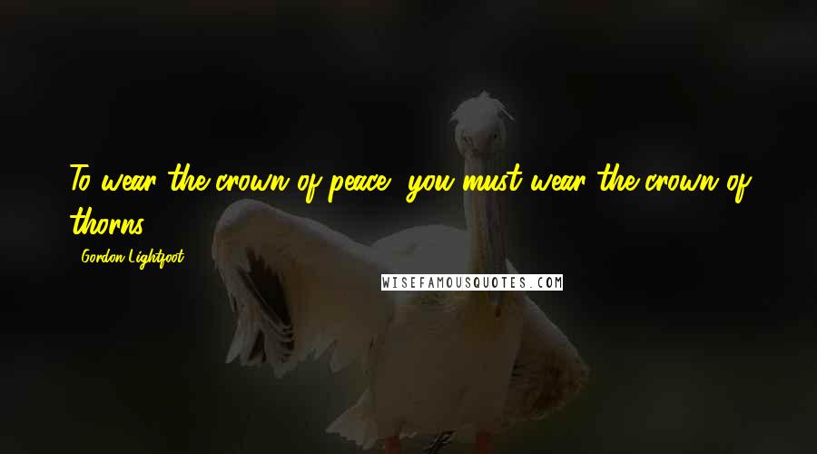 Gordon Lightfoot Quotes: To wear the crown of peace, you must wear the crown of thorns.