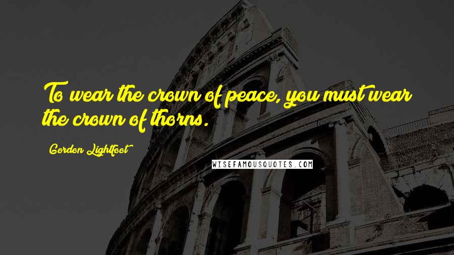 Gordon Lightfoot Quotes: To wear the crown of peace, you must wear the crown of thorns.