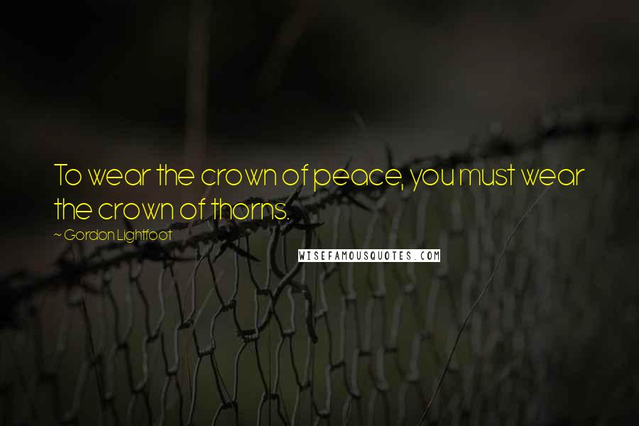 Gordon Lightfoot Quotes: To wear the crown of peace, you must wear the crown of thorns.