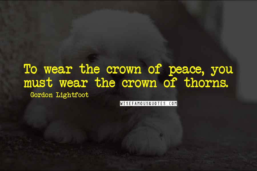 Gordon Lightfoot Quotes: To wear the crown of peace, you must wear the crown of thorns.