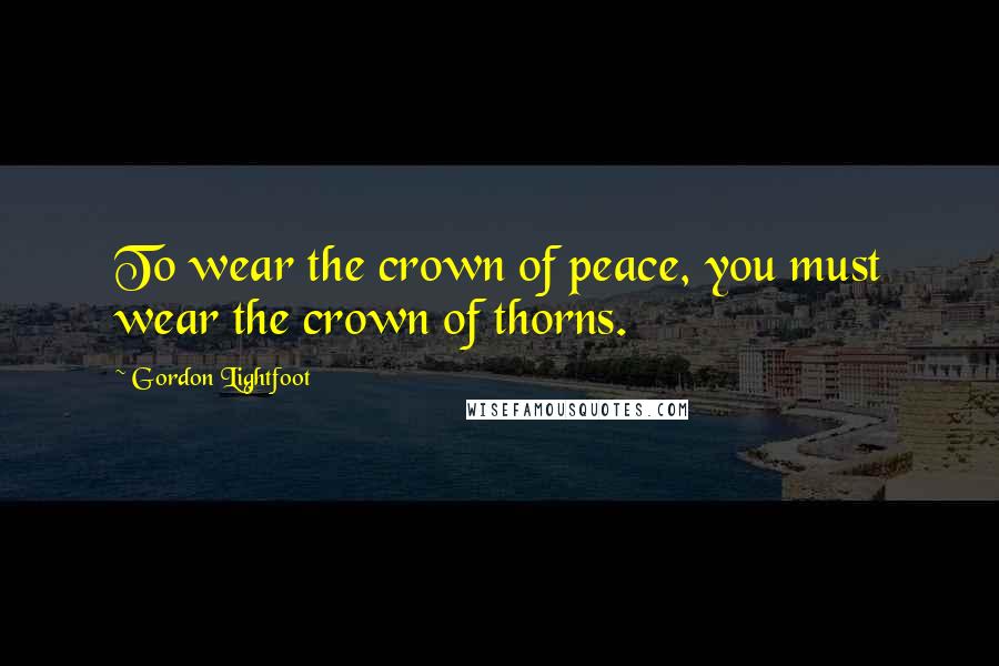 Gordon Lightfoot Quotes: To wear the crown of peace, you must wear the crown of thorns.