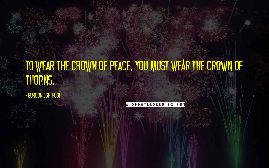 Gordon Lightfoot Quotes: To wear the crown of peace, you must wear the crown of thorns.