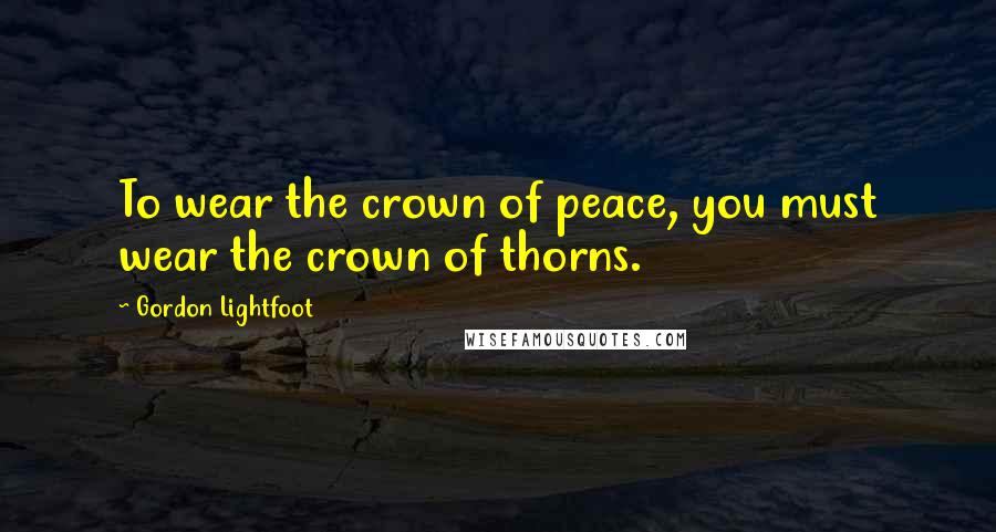 Gordon Lightfoot Quotes: To wear the crown of peace, you must wear the crown of thorns.