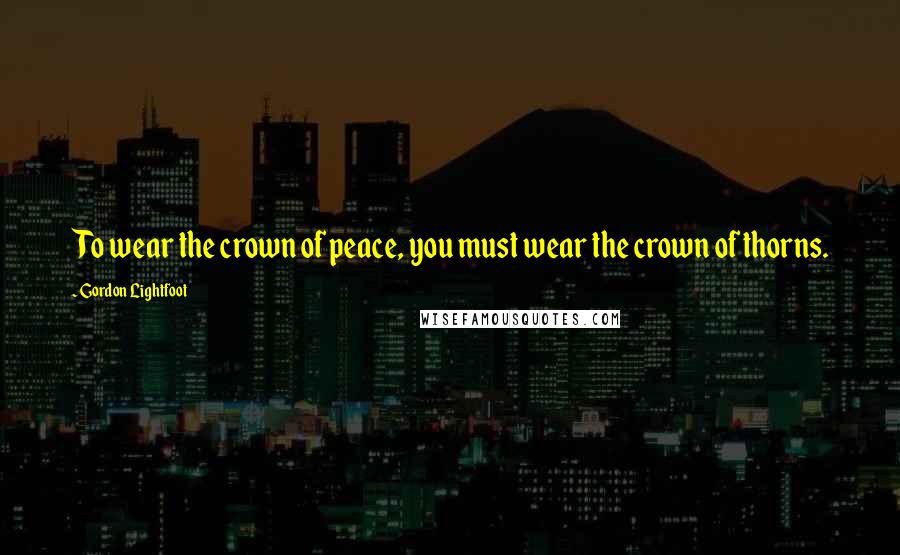 Gordon Lightfoot Quotes: To wear the crown of peace, you must wear the crown of thorns.