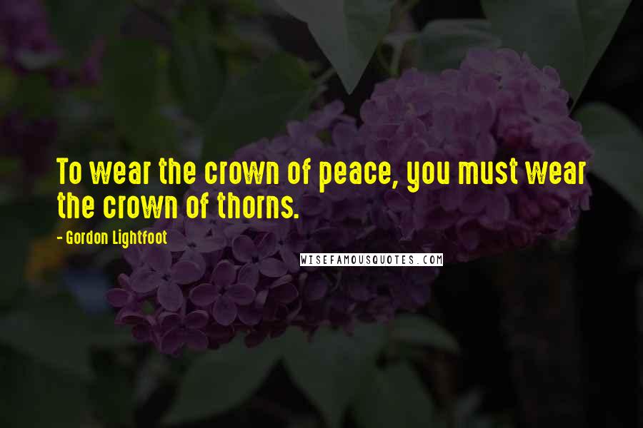 Gordon Lightfoot Quotes: To wear the crown of peace, you must wear the crown of thorns.