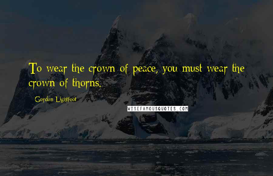 Gordon Lightfoot Quotes: To wear the crown of peace, you must wear the crown of thorns.