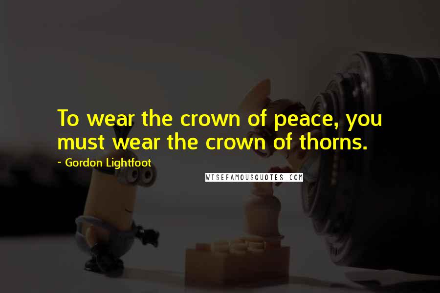 Gordon Lightfoot Quotes: To wear the crown of peace, you must wear the crown of thorns.