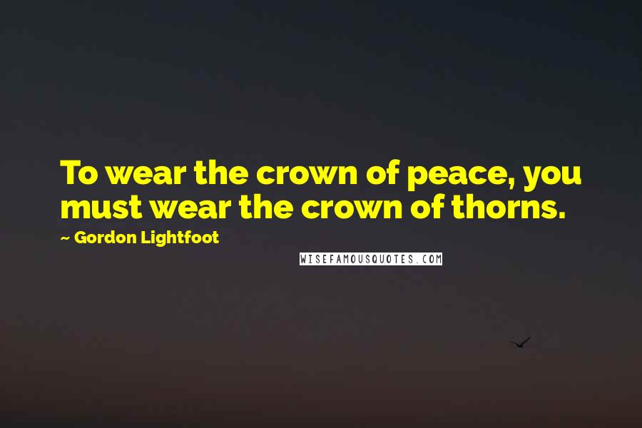 Gordon Lightfoot Quotes: To wear the crown of peace, you must wear the crown of thorns.