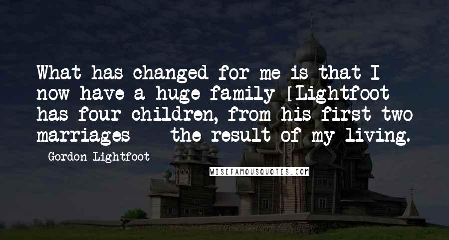 Gordon Lightfoot Quotes: What has changed for me is that I now have a huge family [Lightfoot has four children, from his first two marriages] - the result of my living.
