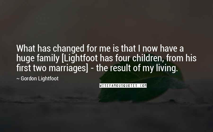 Gordon Lightfoot Quotes: What has changed for me is that I now have a huge family [Lightfoot has four children, from his first two marriages] - the result of my living.