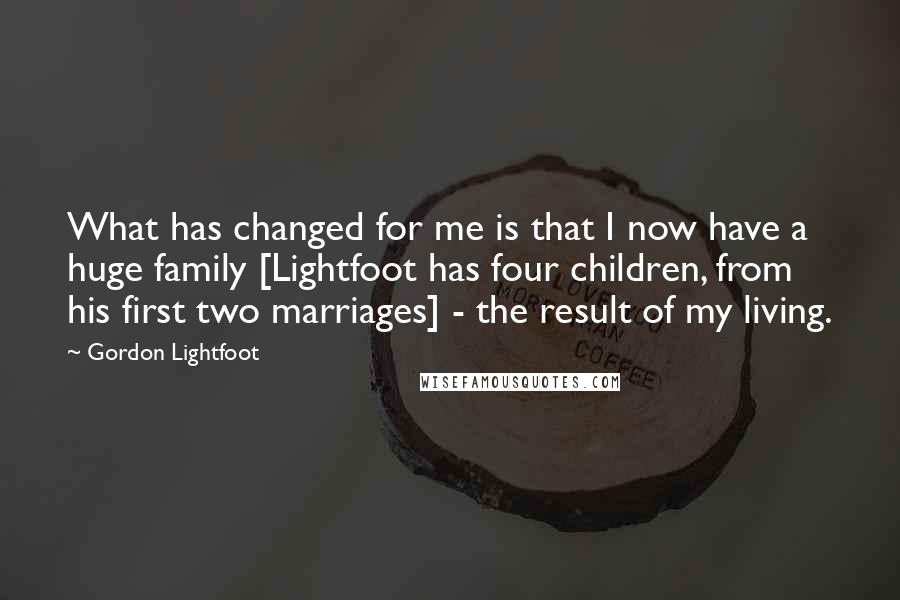 Gordon Lightfoot Quotes: What has changed for me is that I now have a huge family [Lightfoot has four children, from his first two marriages] - the result of my living.