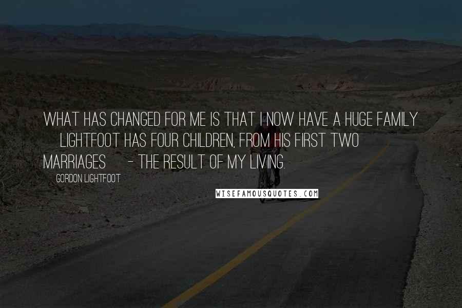 Gordon Lightfoot Quotes: What has changed for me is that I now have a huge family [Lightfoot has four children, from his first two marriages] - the result of my living.