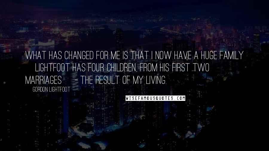 Gordon Lightfoot Quotes: What has changed for me is that I now have a huge family [Lightfoot has four children, from his first two marriages] - the result of my living.